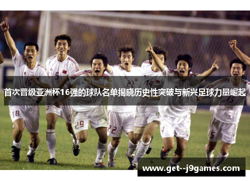 首次晋级亚洲杯16强的球队名单揭晓历史性突破与新兴足球力量崛起