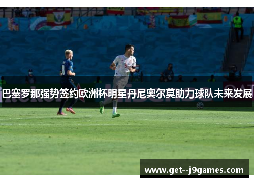 巴塞罗那强势签约欧洲杯明星丹尼奥尔莫助力球队未来发展